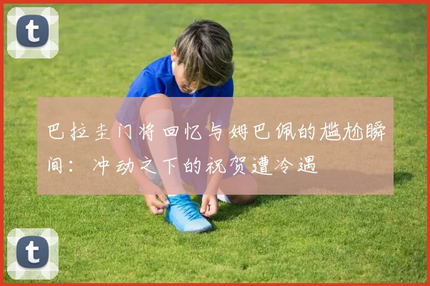 巴拉圭门将回忆与姆巴佩的尴尬瞬间：冲动之下的祝贺遭冷遇