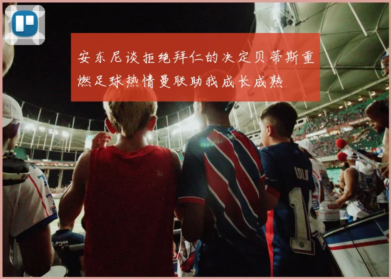 安东尼谈拒绝拜仁的决定贝蒂斯重燃足球热情曼联助我成长成熟