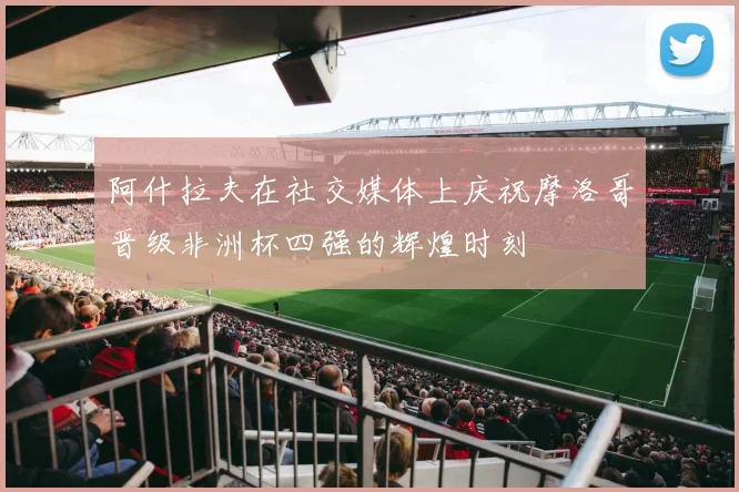 阿什拉夫在社交媒体上庆祝摩洛哥晋级非洲杯四强的辉煌时刻