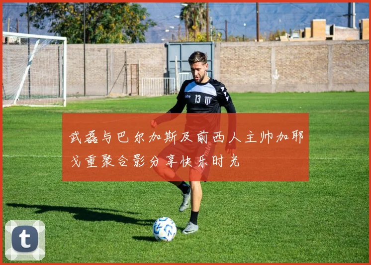 武磊与巴尔加斯及前西人主帅加耶戈重聚合影分享快乐时光
