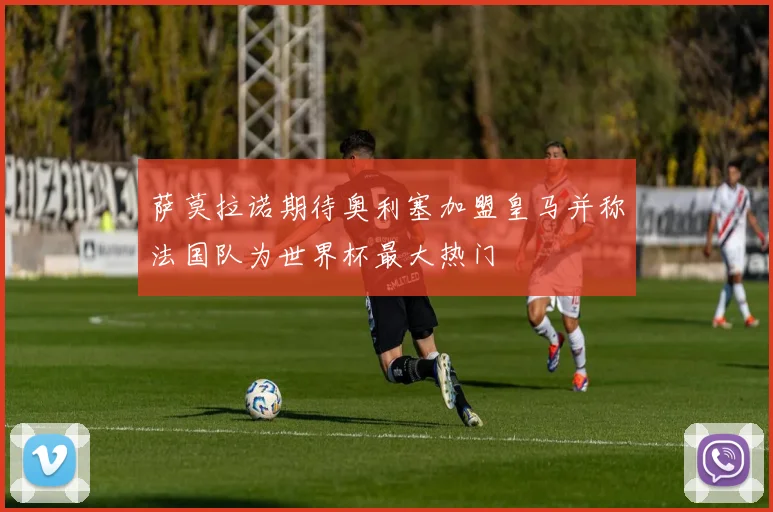 萨莫拉诺期待奥利塞加盟皇马并称法国队为世界杯最大热门