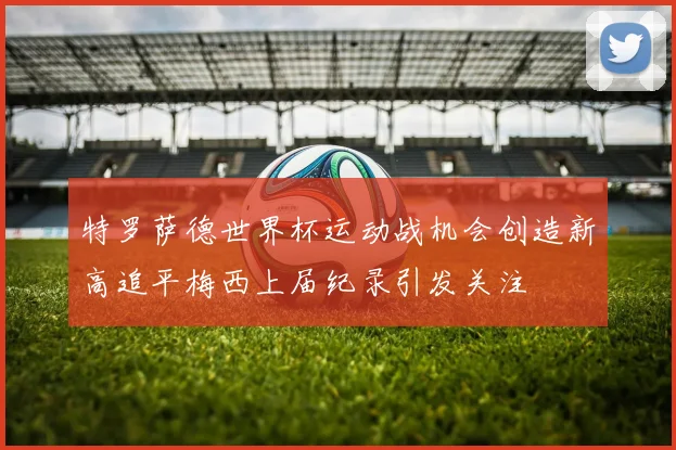 特罗萨德世界杯运动战机会创造新高追平梅西上届纪录引发关注