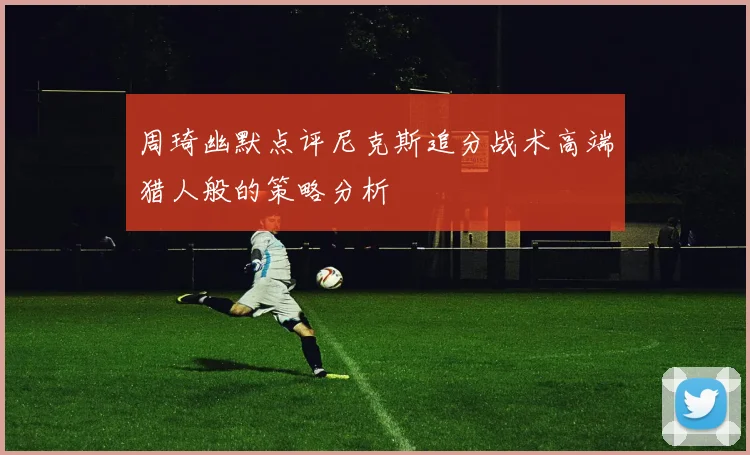周琦幽默点评尼克斯追分战术高端猎人般的策略分析