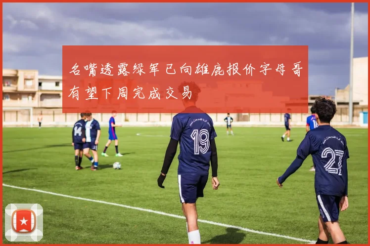 名嘴透露绿军已向雄鹿报价字母哥有望下周完成交易