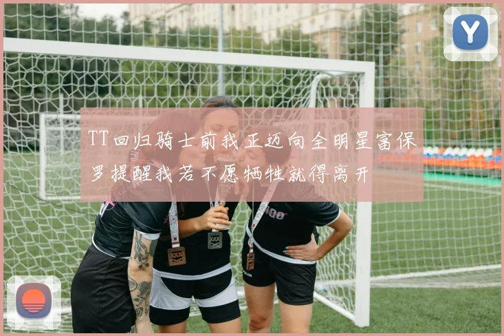 TT回归骑士前我正迈向全明星富保罗提醒我若不愿牺牲就得离开