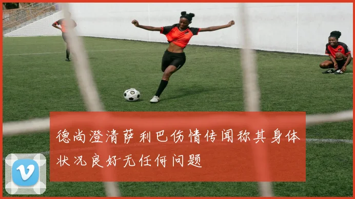 德尚澄清萨利巴伤情传闻称其身体状况良好无任何问题