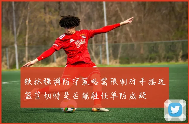铁林强调防守策略需限制对手接近篮筐切特是否能胜任单防成疑