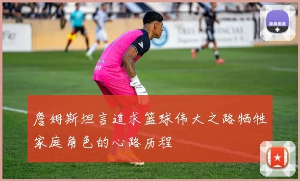 詹姆斯坦言追求篮球伟大之路牺牲家庭角色的心路历程