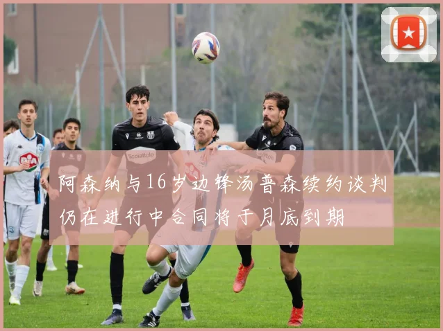 阿森纳与16岁边锋汤普森续约谈判仍在进行中合同将于月底到期