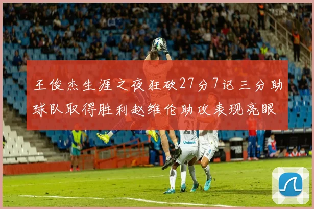 王俊杰生涯之夜狂砍27分7记三分助球队取得胜利赵维伦助攻表现亮眼