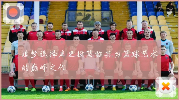 追梦选择库里投篮称其为篮球艺术的巅峰之作