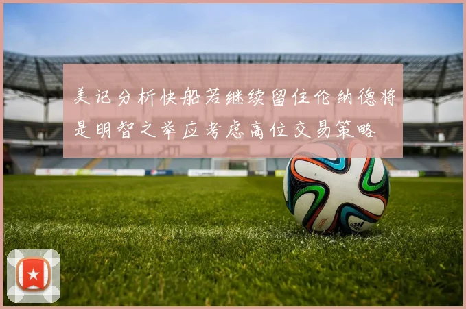 美记分析快船若继续留住伦纳德将是明智之举应考虑高位交易策略
