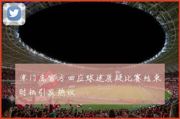 津门虎官方回应球迷质疑比赛结束时机引发热议