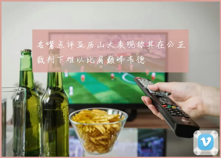 名嘴点评亚历山大表现称其在公正裁判下难以比肩巅峰韦德