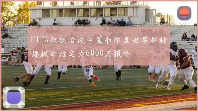 FIFA积极洽谈中国和印度世界杯转播权目标定为6000万报价