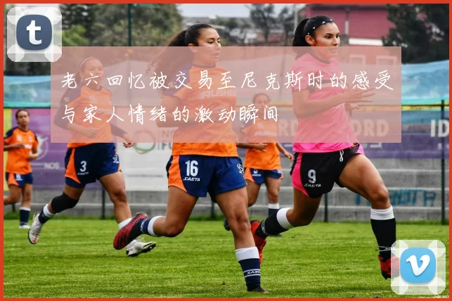 老六回忆被交易至尼克斯时的感受与家人情绪的激动瞬间