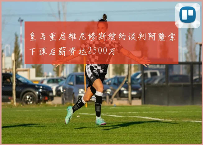 皇马重启维尼修斯续约谈判阿隆索下课后薪资达2500万