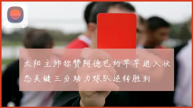 太阳主帅称赞阿德巴约早早进入状态关键三分助力球队逆转胜利