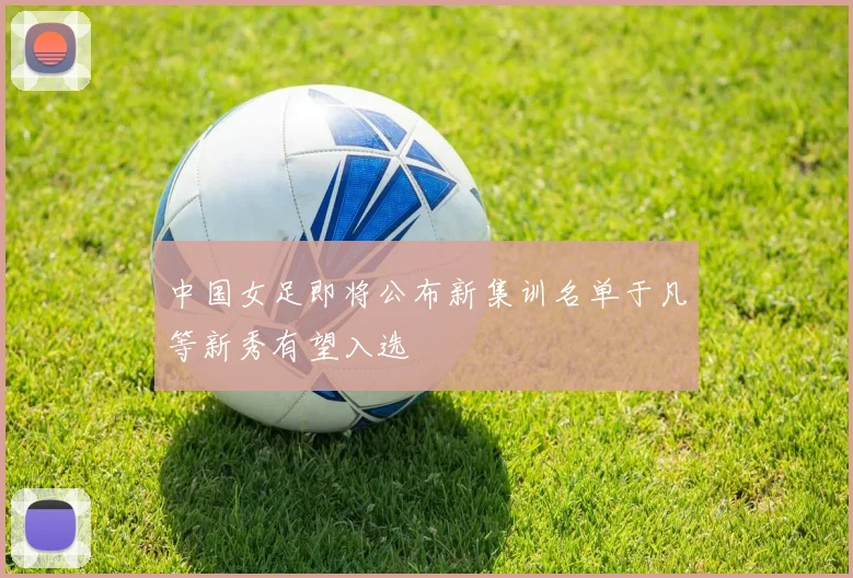 中国女足即将公布新集训名单于凡等新秀有望入选