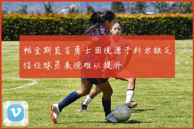 帕金斯直言勇士困境源于科尔缺乏信任球员表现难以提升