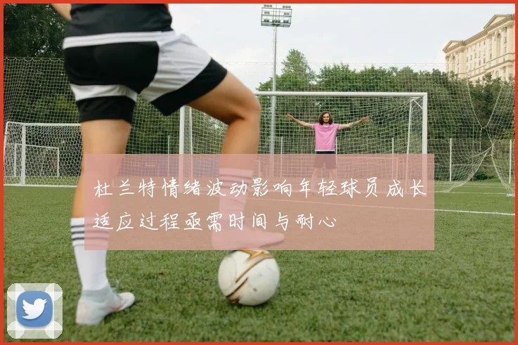 杜兰特情绪波动影响年轻球员成长适应过程亟需时间与耐心