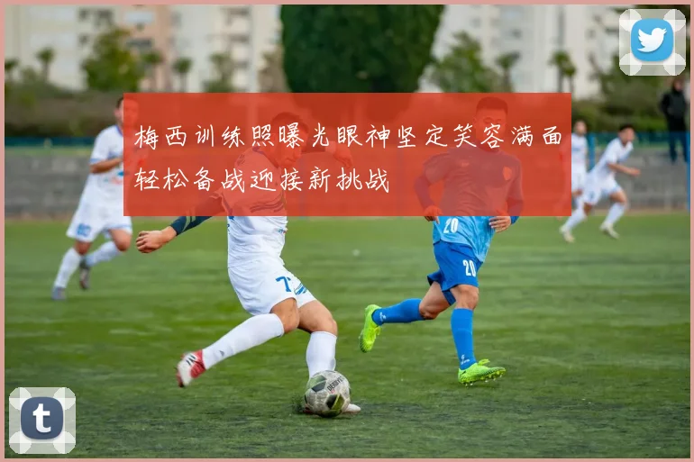 梅西训练照曝光眼神坚定笑容满面轻松备战迎接新挑战