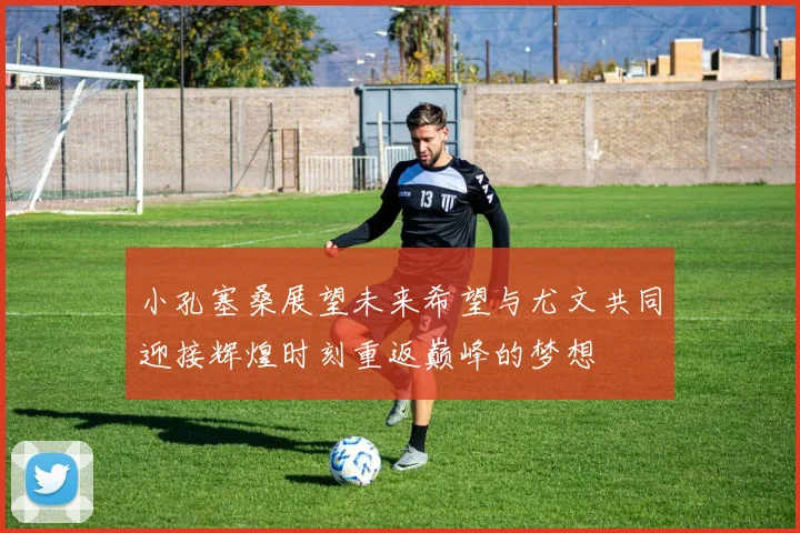 小孔塞桑展望未来希望与尤文共同迎接辉煌时刻重返巅峰的梦想