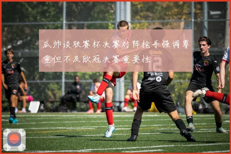 瓜帅谈联赛杯决赛对阵枪手强调尊重但不及欧冠决赛重要性
